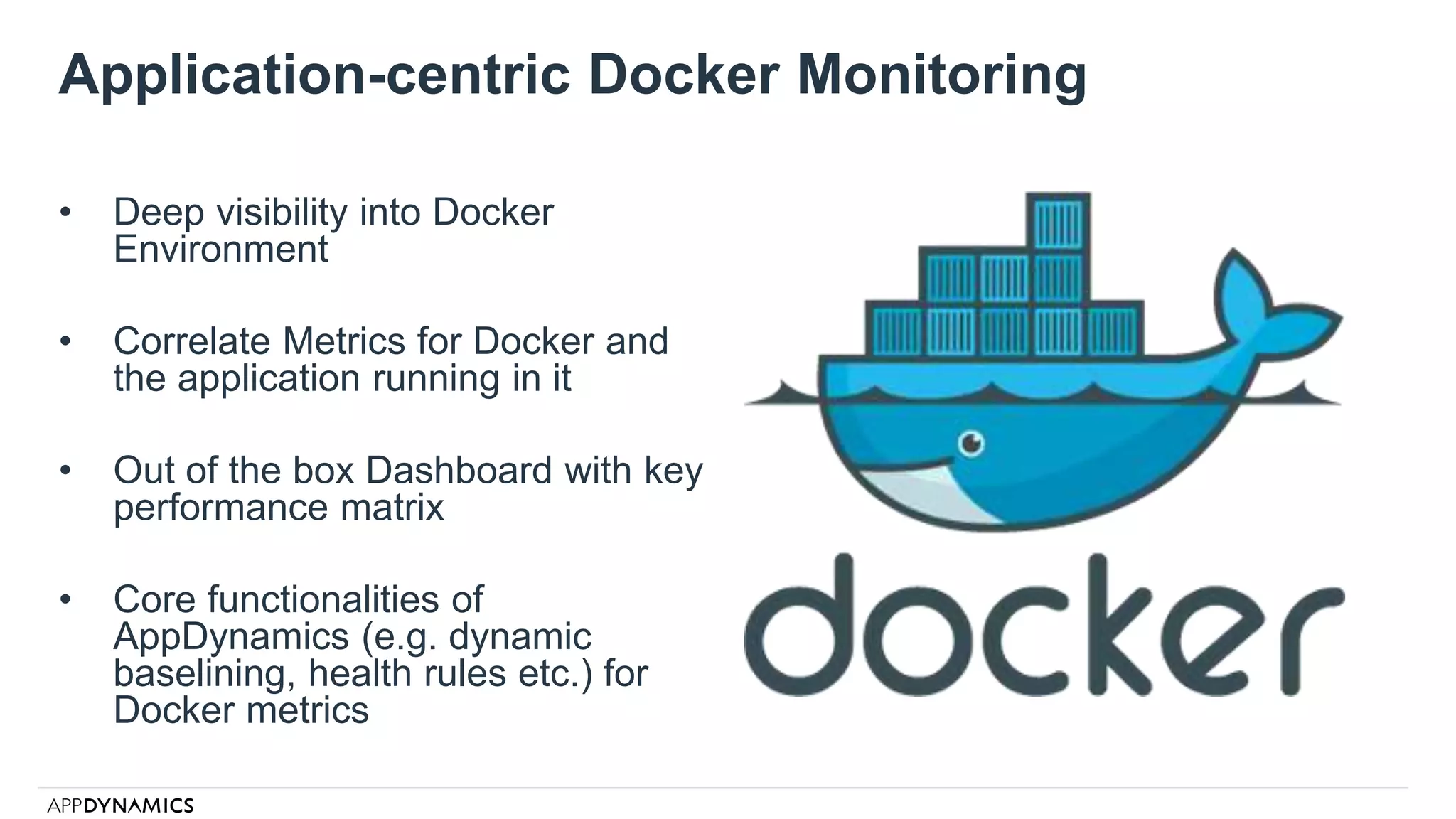 Application-centric Docker Monitoring
• Deep visibility into Docker
Environment
• Correlate Metrics for Docker and
the application running in it
• Out of the box Dashboard with key
performance matrix
• Core functionalities of
AppDynamics (e.g. dynamic
baselining, health rules etc.) for
Docker metrics
 