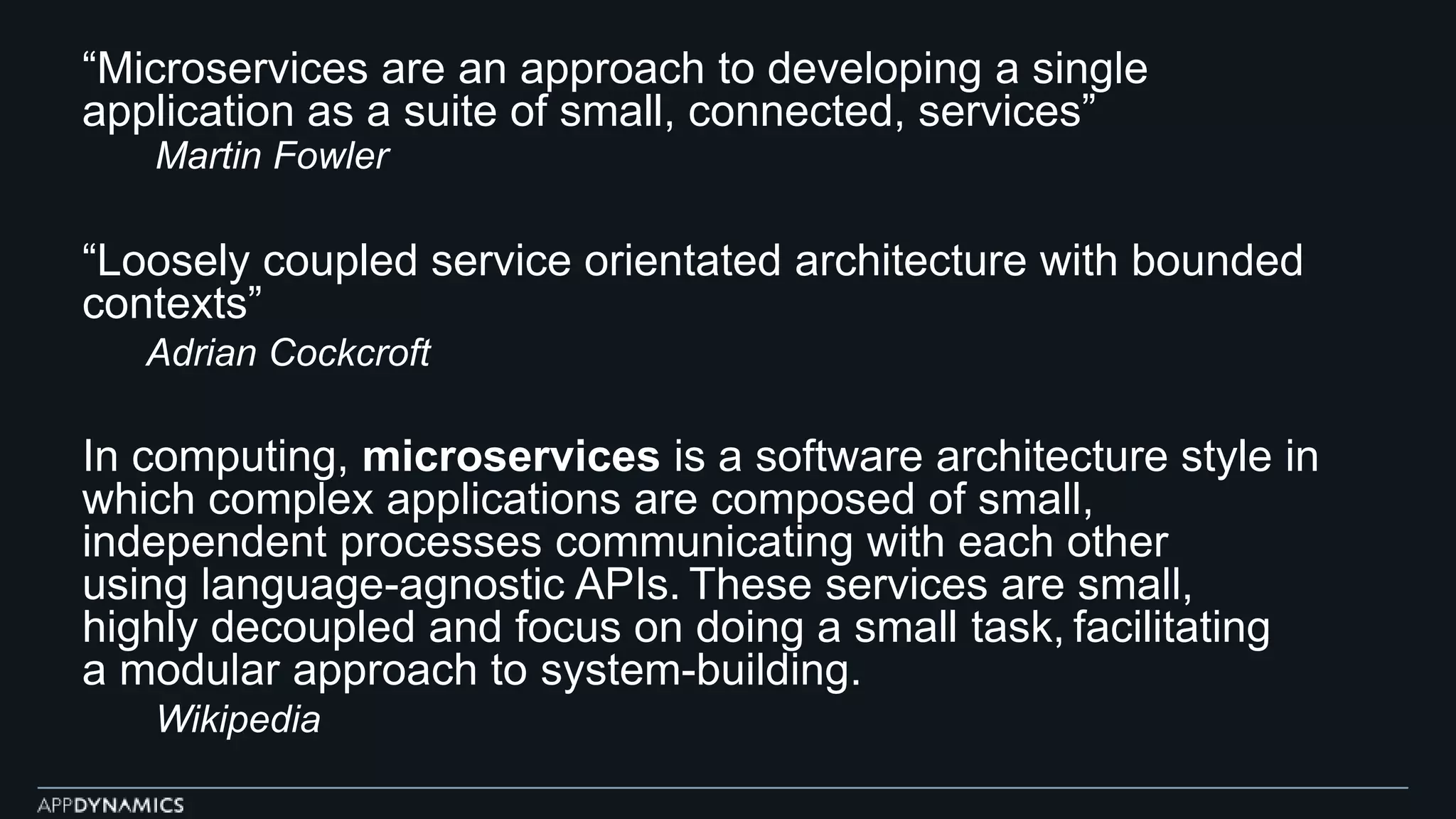 “Microservices are an approach to developing a single
application as a suite of small, connected, services”
Martin Fowler
“Loosely coupled service orientated architecture with bounded
contexts”
Adrian Cockcroft
In computing, microservices is a software architecture style in
which complex applications are composed of small,
independent processes communicating with each other
using language-agnostic APIs. These services are small,
highly decoupled and focus on doing a small task, facilitating
a modular approach to system-building.
Wikipedia
 
