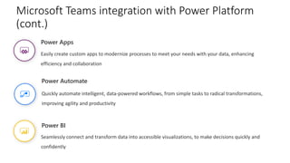 Power BI
Seamlessly connect and transform data into accessible visualizations, to make decisions quickly and
confidently
Power Apps
Easily create custom apps to modernize processes to meet your needs with your data, enhancing
efficiency and collaboration
Power Automate
Quickly automate intelligent, data-powered workflows, from simple tasks to radical transformations,
improving agility and productivity
Microsoft Teams integration with Power Platform
(cont.)
 