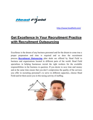 http://www.headfield.com/



Get Excellence In Your Recruitment Practice
with Recruitment Outsourcing


Excellence is the dream of any business personnel and for the dream to come true a
proper preparation and time is required and so does the recruitment
process. Recruitment Outsourcing plan deals are offered by Head Field to
business and organizations located in different parts of the world. Head Field
specializes in helping businesses recruit the right workers for the available
responsibilities in the business in question. If you desire to save time and money
and at the same time ensure that you don’t compromise the quality of the services
you offer in recruiting personnel’s to serve in different capacities, choose Head
Field and let them assist you in this taxing activity of staffing.
 