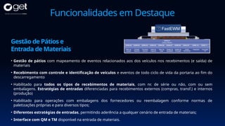 Funcionalidades em Destaque
• Gestão de pátios com mapeamento de eventos relacionados aos dos veículos nos recebimentos (e saída) de
materiais
• Recebimento com controle e identificação de veículos e eventos de todo ciclo de vida da portaria ao fim do
descarregamento
• Habilitado para todos os tipos de recebimentos de materiais, com nr. de série ou não, com ou sem
embalagens. Estratégias de entradas diferenciadas para recebimentos externos (compras, transf.) e internos
(produção)
• Habilitado para operações com embalagens dos fornecedores ou reembalagem conforme normas de
paletizações próprias e para diversos tipos;
• Diferentes estratégias de entradas, permitindo aderência a qualquer cenário de entrada de materiais;
• Interface com QM e TM disponível na entrada de materiais.
Gestão de Pátios e
Entrada de Materiais
 