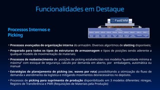 Funcionalidades em Destaque
• Processos avançados de organização interna do armazém. Diversos algoritmos de slotting disponíveis;
• Preparado para todos os tipos de estruturas de armazenagem e tipos de posições sendo aderente a
qualquer modelo de movimentação de materiais;
• Processos de reabastecimento de posições de picking estabelecidas nos modelos “quantidade mínima e
máxima” com estoque de segurança, calculo por demanda em aberto, por embalagens, automática ou
manual
• Estratégias de planejamento de picking (ex. waves por rota) possibilitando a otimização do fluxo de
demanda x atendimento da logística e mitigando movimentos desnecessários no depósito.
• Processos de picking para suprimento de produção disponibilizado em 3 modelos diferentes: ntregas,
Registro de Transferência e PMR (Requisições de Materiais pela Produção)
Processos Internos e
Picking
 