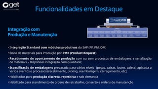 Funcionalidades em Destaque
• Integração Standard com módulos produtivos do SAP (PP, PM, QM)
• Envio de materiais para Produção por PMR (Product Request)
• Recebimento de apontamento de produção com ou sem processos de embalagens e serialização
de materiais – Disponível integração com qualidade;
• Especificação de embalagens preparada para vários níveis (peças, caixas, lastro, palete) aplicada a
vários eventos e processos (recebimento, picking, reembalagem, carregamento, etc);
• Habilitados para produção discreta, repetitiva e sob demanda
• Habilitado para atendimento de ordens de retrabalho, conserto e ordens de manutenção
Integração com
Produção e Manutenção
 