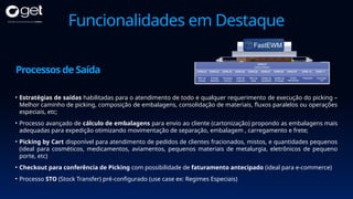 Funcionalidades em Destaque
• Estratégias de saídas habilitadas para o atendimento de todo e qualquer requerimento de execução do picking –
Melhor caminho de picking, composição de embalagens, consolidação de materiais, fluxos paralelos ou operações
especiais, etc;
• Processo avançado de cálculo de embalagens para envio ao cliente (cartonização) propondo as embalagens mais
adequadas para expedição otimizando movimentação de separação, embalagem , carregamento e frete;
• Picking by Cart disponível para atendimento de pedidos de clientes fracionados, mistos, e quantidades pequenos
(ideal para cosméticos, medicamentos, aviamentos, pequenos materiais de metalurgia, eletrônicos de pequeno
porte, etc)
• Checkout para conferência de Picking com possibilidade de faturamento antecipado (ideal para e-commerce)
• Processo STO (Stock Transfer) pré-configurado (use case ex: Regimes Especiais)
Processos de Saída
 
