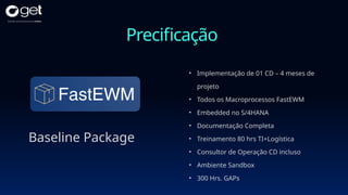 Precificação
Baseline Package
• Implementação de 01 CD – 4 meses de
projeto
• Todos os Macroprocessos FastEWM
• Embedded no S/4HANA
• Documentação Completa
• Treinamento 80 hrs TI+Logística
• Consultor de Operação CD incluso
• Ambiente Sandbox
• 300 Hrs. GAPs
 