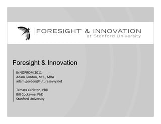 Foresight & Innovation
 INNOPROM 2011 
 Adam Gordon, M.S., MBA 
 adam.gordon@futuresavvy.net 

 Tamara Carleton, PhD 
 Bill Cockayne, PhD 
 Stanford University 
 