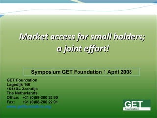 Market access for small holders; a joint effort! GET Foundation Lagedijk 146 1544BL Zaandijk The Netherlands Office:  +31 (0)88-200 22 90 Fax:  +31 (0)88-200 22 91 www.getfoundation.org Symposium GET Foundation 1 April 2008 