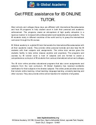  
Get FREE assistance for IB ONLINE 
TUTOR. 
 
Most schools and colleges these days are affiliated with International Baccalaureates                     
and host IB programs to help student excel in both their personal and academic                           
achievement. The programs create an atmosphere of high quality education in a                       
rigorous manner to increase both professionalism and leadership among students. The                     
IB students study in different countries of the world and try to grasp the international                             
curriculum through the IB courses. 
 
IB Global academy is a global IB tutor that assists the International Baccalaureates with                           
all their academic needs. They provide online personal tutorials and also help the IB                           
students with their subjects and assignments. The online tutor service gives the                       
students facility to take online classes anytime and anywhere. The programs and                       
courses by IB tutorial cover a host of subjects and are formed to assist a                             
comprehensive curriculum of IB students from various international school and colleges. 
 
The IB tutor online provides educational programs that also cover assignments and                       
subjects from the vast curriculum. IB Global Academy has received worldwide                     
certification for their subjects in the diverse subjects. The online portal provides services                         
that include online learning, virtual learning, language learning, university learning and                     
other courses. They also provide online school teachers for students of all grades. 
 
 
 
 
www.ibglobalacademy.org 
IB Global Academy, Q1/15B, Ground floor, Next to Adharshila School, opposite Park Hospital, 
South City 2, Gurgaon ­ 124001 
 
