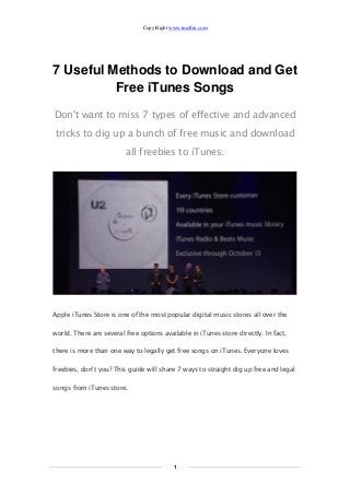 Copy Right www.imelfin.com 
1 
7 Useful Methods to Download and Get Free iTunes Songs 
Don't want to miss 7 types of effective and advanced tricks to dig up a bunch of free music and download all freebies to iTunes. 
Apple iTunes Store is one of the most popular digital music stores all over the world. There are several free options available in iTunes store directly. In fact, there is more than one way to legally get free songs on iTunes. Everyone loves freebies, don't you? This guide will share 7 ways to straight dig up free and legal songs from iTunes store.  