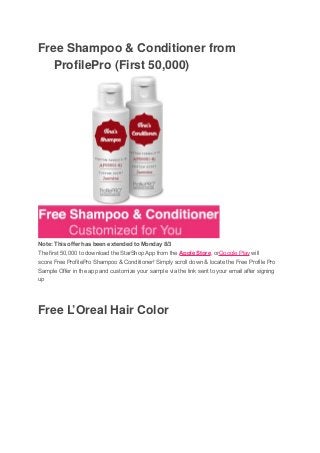 Free Shampoo & Conditioner from
ProfilePro (First 50,000)
Note: This offer has been extended to Monday 8/3
The first 50,000 to download the StarShop App from the Apple Store, orGoogle Play will
score Free ProfilePro Shampoo & Conditioner! Simply scroll down & locate the Free Profile Pro
Sample Offer in the app and customize your sample via the link sent to your email after signing
up
Free L’Oreal Hair Color
 