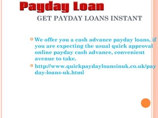 GET PAYDAY LOANS INSTANT
We offer you a cash advance payday loans, if
you are expecting the usual quick approval
online payday cash advance, convenient
avenue to take.
 http://www.quickpaydayloansinuk.co.uk/pay
day-loans-uk.html


 
