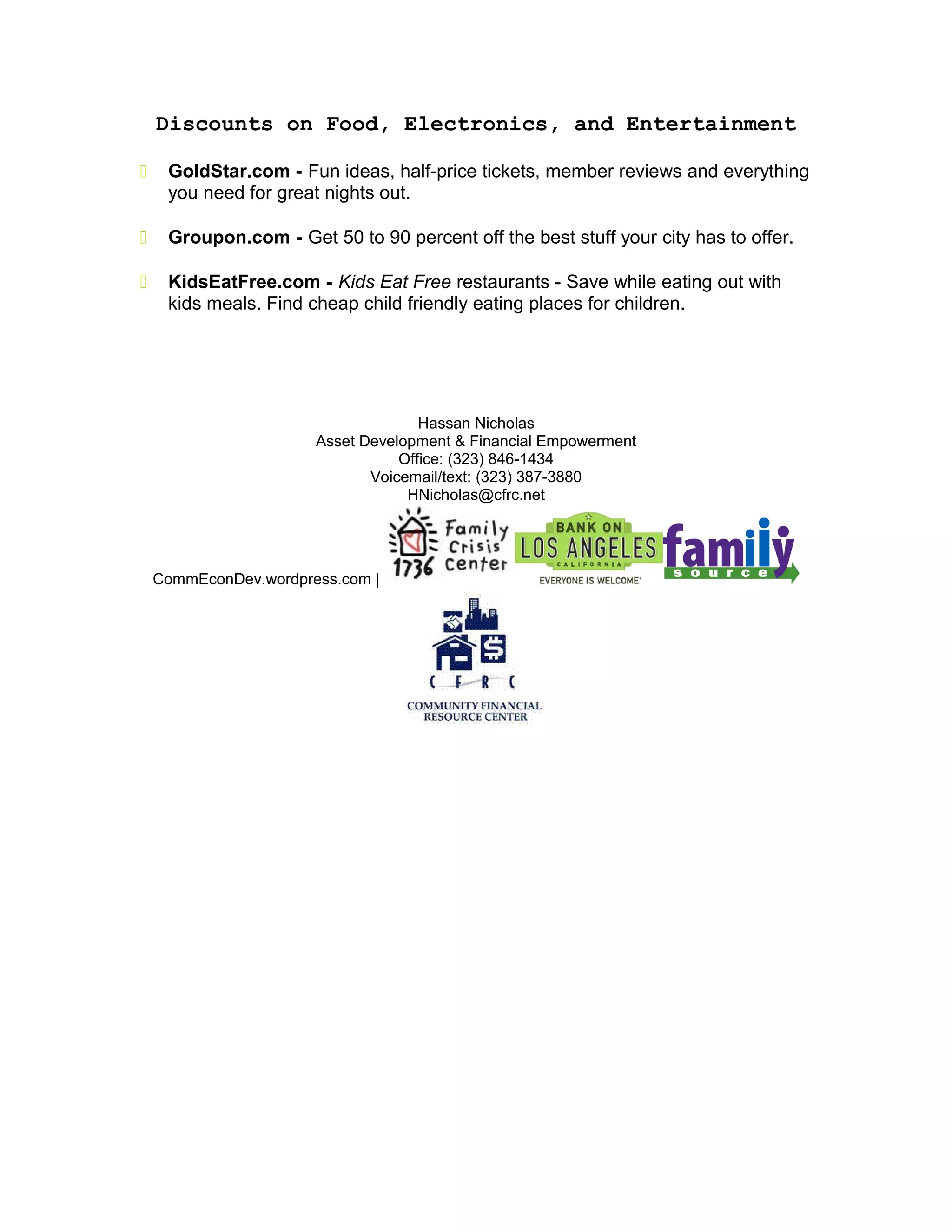 Discounts on Food, Electronics, and Entertainment
 GoldStar.com - Fun ideas, half-price tickets, member reviews and everything
you need for great nights out.
 Groupon.com - Get 50 to 90 percent off the best stuff your city has to offer.
 KidsEatFree.com - Kids Eat Free restaurants - Save while eating out with
kids meals. Find cheap child friendly eating places for children.
Hassan Nicholas
Asset Development & Financial Empowerment
Office: (323) 846-1434
Voicemail/text: (323) 387-3880
HNicholas@cfrc.net
CommEconDev.wordpress.com |
 