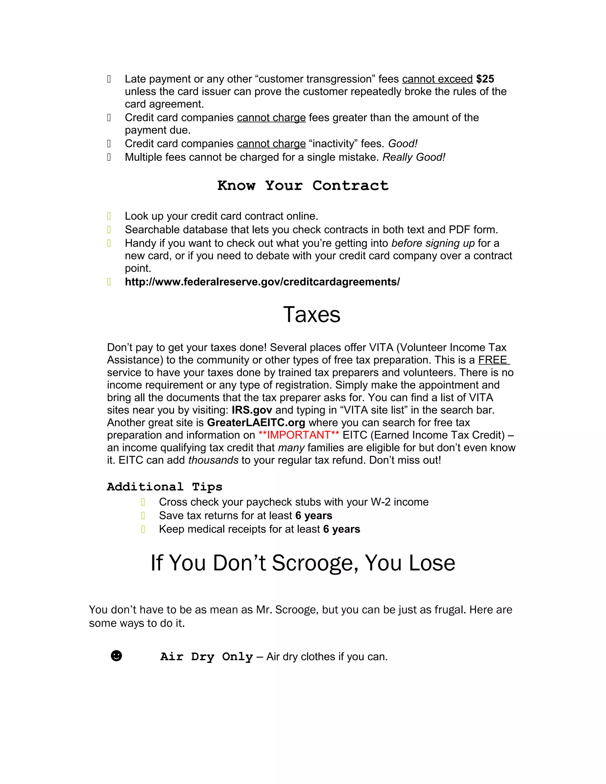  Late payment or any other “customer transgression” fees cannot exceed $25
unless the card issuer can prove the customer repeatedly broke the rules of the
card agreement.
 Credit card companies cannot charge fees greater than the amount of the
payment due.
 Credit card companies cannot charge “inactivity” fees. Good!
 Multiple fees cannot be charged for a single mistake. Really Good!
Know Your Contract
 Look up your credit card contract online.
 Searchable database that lets you check contracts in both text and PDF form.
 Handy if you want to check out what you’re getting into before signing up for a
new card, or if you need to debate with your credit card company over a contract
point.
 http://www.federalreserve.gov/creditcardagreements/
Taxes
Don’t pay to get your taxes done! Several places offer VITA (Volunteer Income Tax
Assistance) to the community or other types of free tax preparation. This is a FREE
service to have your taxes done by trained tax preparers and volunteers. There is no
income requirement or any type of registration. Simply make the appointment and
bring all the documents that the tax preparer asks for. You can find a list of VITA
sites near you by visiting: IRS.gov and typing in “VITA site list” in the search bar.
Another great site is GreaterLAEITC.org where you can search for free tax
preparation and information on **IMPORTANT** EITC (Earned Income Tax Credit) –
an income qualifying tax credit that many families are eligible for but don’t even know
it. EITC can add thousands to your regular tax refund. Don’t miss out!
Additional Tips
 Cross check your paycheck stubs with your W-2 income
 Save tax returns for at least 6 years
 Keep medical receipts for at least 6 years
If You Don’t Scrooge, You Lose
You don’t have to be as mean as Mr. Scrooge, but you can be just as frugal. Here are
some ways to do it.
☻ Air Dry Only – Air dry clothes if you can.
 