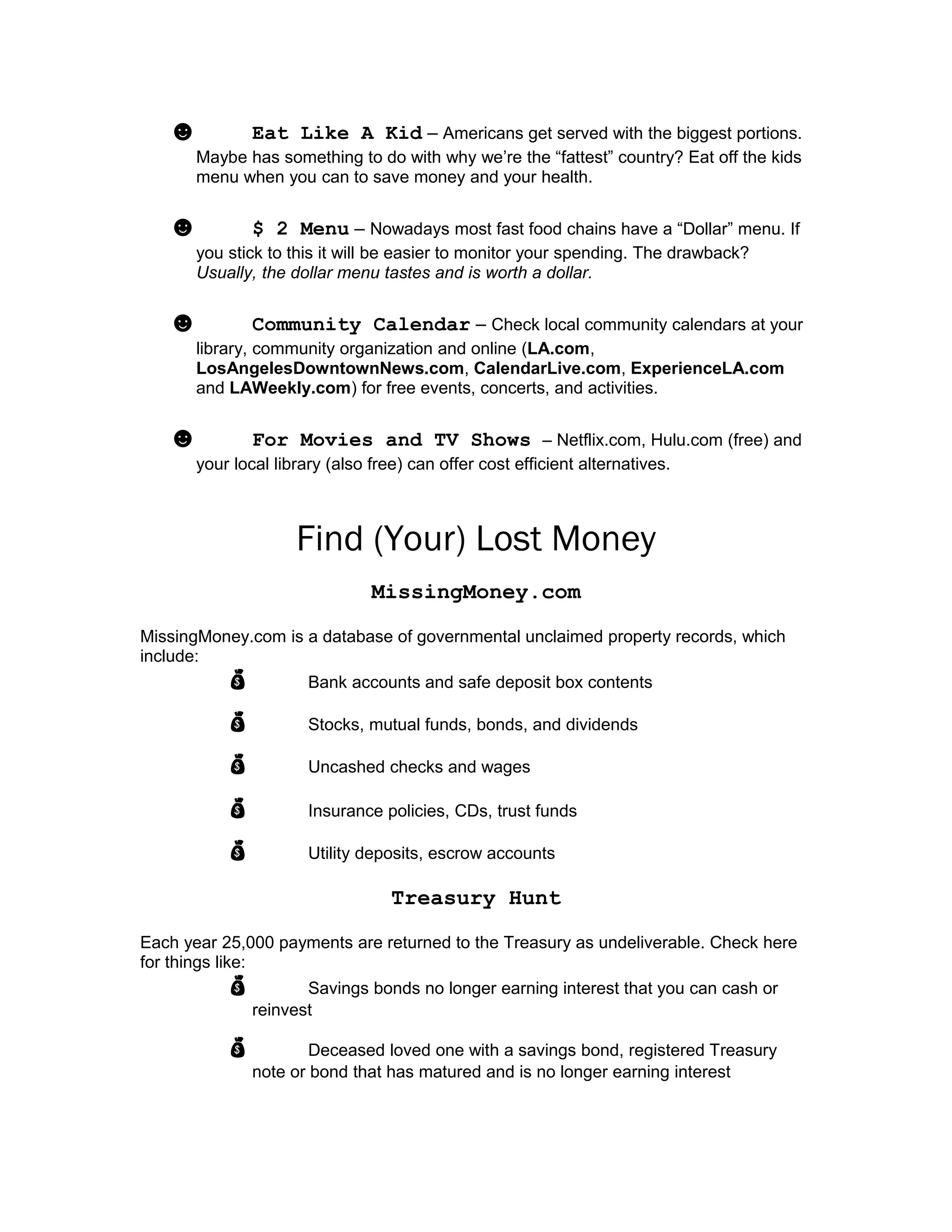 ☻ Eat Like A Kid – Americans get served with the biggest portions.
Maybe has something to do with why we’re the “fattest” country? Eat off the kids
menu when you can to save money and your health.
☻ $ 2 Menu – Nowadays most fast food chains have a “Dollar” menu. If
you stick to this it will be easier to monitor your spending. The drawback?
Usually, the dollar menu tastes and is worth a dollar.
☻ Community Calendar – Check local community calendars at your
library, community organization and online (LA.com,
LosAngelesDowntownNews.com, CalendarLive.com, ExperienceLA.com
and LAWeekly.com) for free events, concerts, and activities.
☻ For Movies and TV Shows – Netflix.com, Hulu.com (free) and
your local library (also free) can offer cost efficient alternatives.
Find (Your) Lost Money
MissingMoney.com
MissingMoney.com is a database of governmental unclaimed property records, which
include:
 Bank accounts and safe deposit box contents
 Stocks, mutual funds, bonds, and dividends
 Uncashed checks and wages
 Insurance policies, CDs, trust funds
 Utility deposits, escrow accounts
Treasury Hunt
Each year 25,000 payments are returned to the Treasury as undeliverable. Check here
for things like:
 Savings bonds no longer earning interest that you can cash or
reinvest
 Deceased loved one with a savings bond, registered Treasury
note or bond that has matured and is no longer earning interest
 