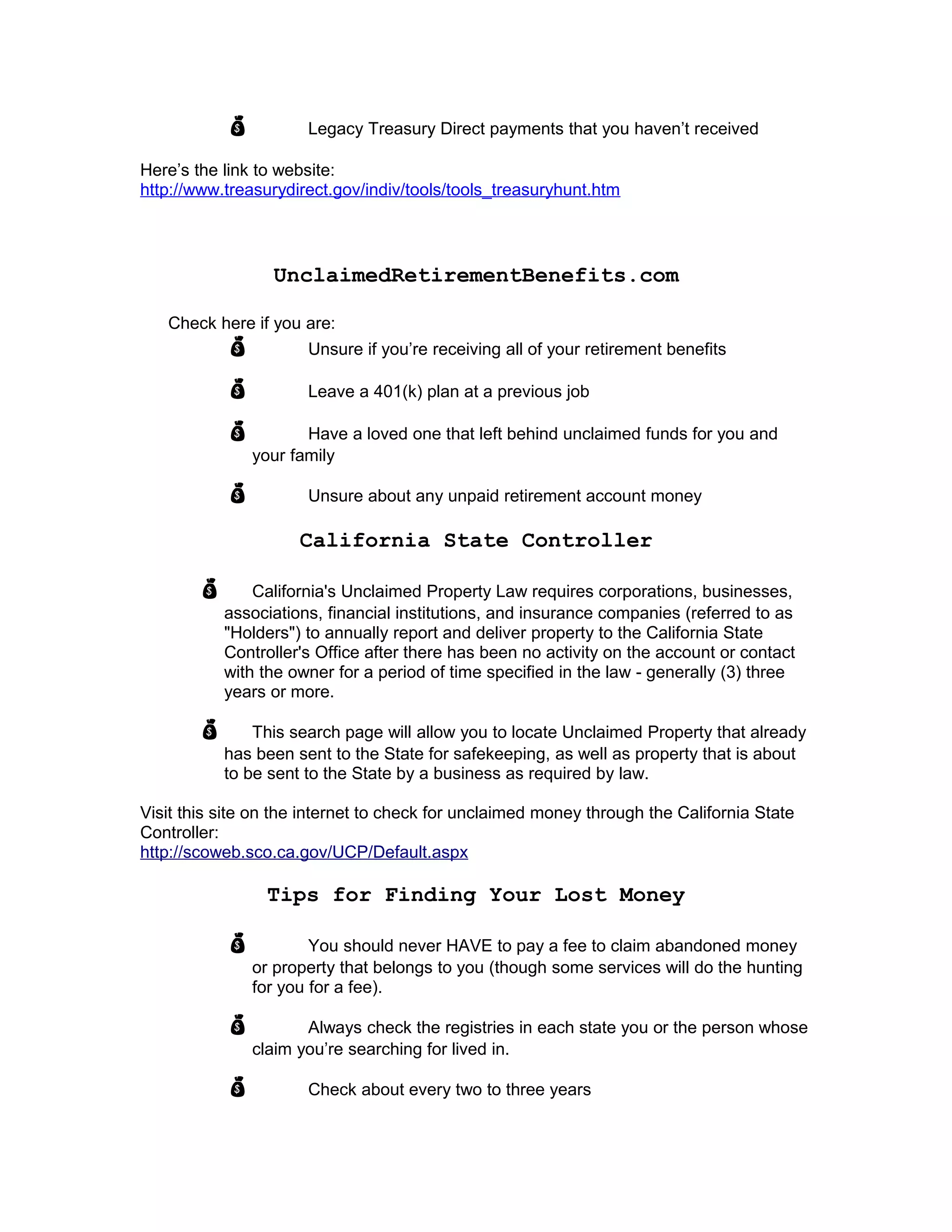  Legacy Treasury Direct payments that you haven’t received
Here’s the link to website:
http://www.treasurydirect.gov/indiv/tools/tools_treasuryhunt.htm
UnclaimedRetirementBenefits.com
Check here if you are:
 Unsure if you’re receiving all of your retirement benefits
 Leave a 401(k) plan at a previous job
 Have a loved one that left behind unclaimed funds for you and
your family
 Unsure about any unpaid retirement account money
California State Controller
 California's Unclaimed Property Law requires corporations, businesses,
associations, financial institutions, and insurance companies (referred to as
"Holders") to annually report and deliver property to the California State
Controller's Office after there has been no activity on the account or contact
with the owner for a period of time specified in the law - generally (3) three
years or more.
 This search page will allow you to locate Unclaimed Property that already
has been sent to the State for safekeeping, as well as property that is about
to be sent to the State by a business as required by law.
Visit this site on the internet to check for unclaimed money through the California State
Controller:
http://scoweb.sco.ca.gov/UCP/Default.aspx
Tips for Finding Your Lost Money
 You should never HAVE to pay a fee to claim abandoned money
or property that belongs to you (though some services will do the hunting
for you for a fee).
 Always check the registries in each state you or the person whose
claim you’re searching for lived in.
 Check about every two to three years
 