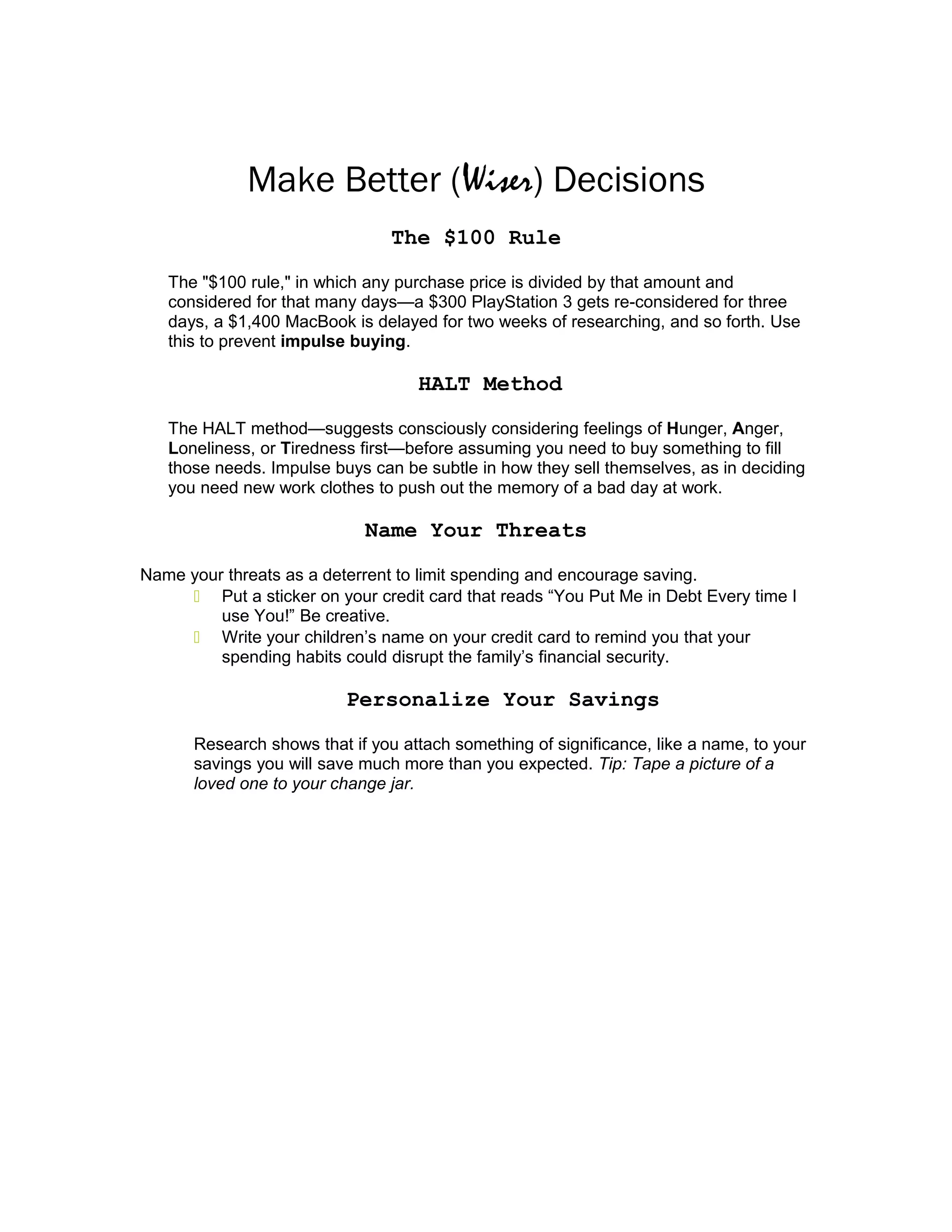 Make Better (Wiser) Decisions
The $100 Rule
The "$100 rule," in which any purchase price is divided by that amount and
considered for that many days—a $300 PlayStation 3 gets re-considered for three
days, a $1,400 MacBook is delayed for two weeks of researching, and so forth. Use
this to prevent impulse buying.
HALT Method
The HALT method—suggests consciously considering feelings of Hunger, Anger,
Loneliness, or Tiredness first—before assuming you need to buy something to fill
those needs. Impulse buys can be subtle in how they sell themselves, as in deciding
you need new work clothes to push out the memory of a bad day at work.
Name Your Threats
Name your threats as a deterrent to limit spending and encourage saving.
 Put a sticker on your credit card that reads “You Put Me in Debt Every time I
use You!” Be creative.
 Write your children’s name on your credit card to remind you that your
spending habits could disrupt the family’s financial security.
Personalize Your Savings
Research shows that if you attach something of significance, like a name, to your
savings you will save much more than you expected. Tip: Tape a picture of a
loved one to your change jar.
 