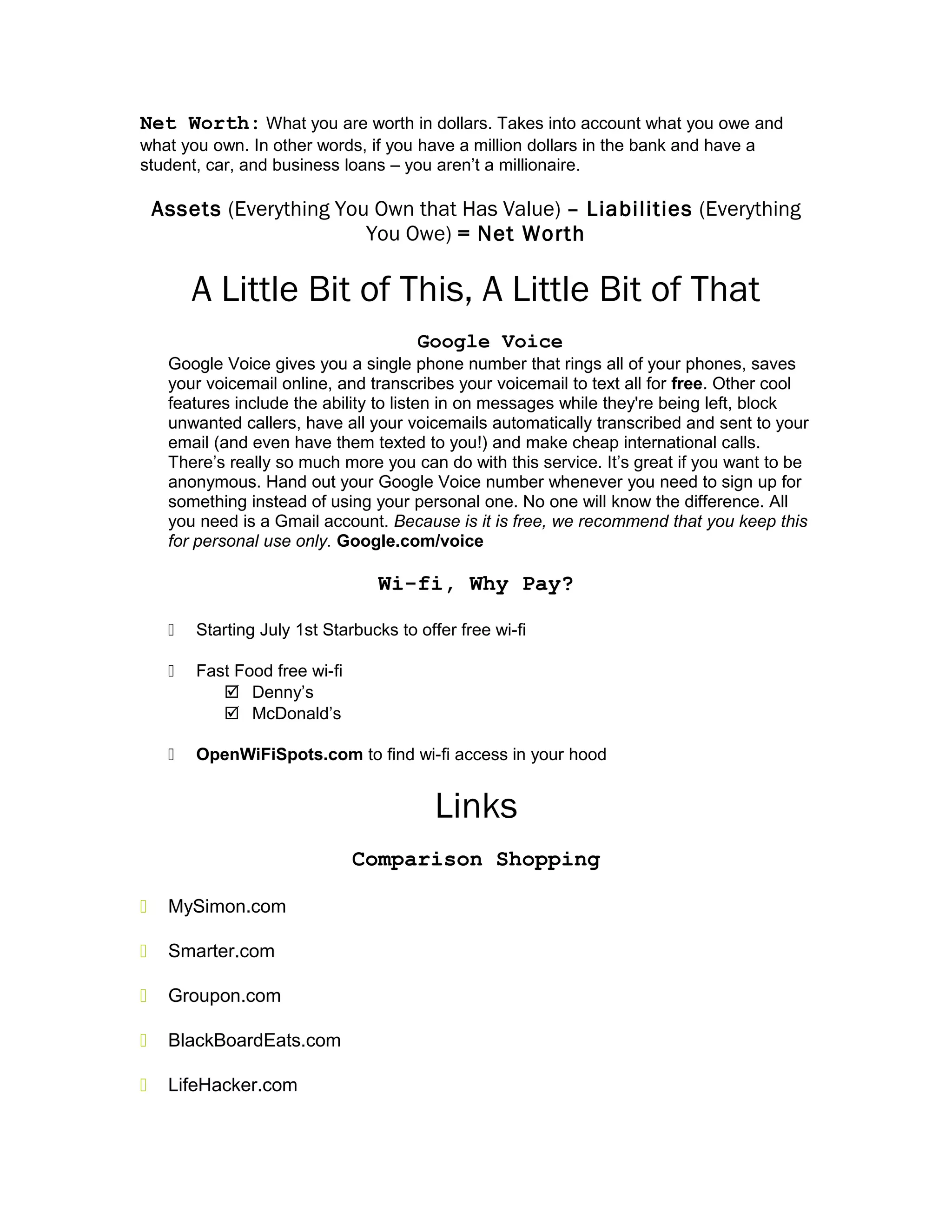 Net Worth: What you are worth in dollars. Takes into account what you owe and
what you own. In other words, if you have a million dollars in the bank and have a
student, car, and business loans – you aren’t a millionaire.
Assets (Everything You Own that Has Value) – Liabilities (Everything
You Owe) = Net Worth
A Little Bit of This, A Little Bit of That
Google Voice
Google Voice gives you a single phone number that rings all of your phones, saves
your voicemail online, and transcribes your voicemail to text all for free. Other cool
features include the ability to listen in on messages while they're being left, block
unwanted callers, have all your voicemails automatically transcribed and sent to your
email (and even have them texted to you!) and make cheap international calls.
There’s really so much more you can do with this service. It’s great if you want to be
anonymous. Hand out your Google Voice number whenever you need to sign up for
something instead of using your personal one. No one will know the difference. All
you need is a Gmail account. Because is it is free, we recommend that you keep this
for personal use only. Google.com/voice
Wi-fi, Why Pay?
 Starting July 1st Starbucks to offer free wi-fi
 Fast Food free wi-fi
 Denny’s
 McDonald’s
 OpenWiFiSpots.com to find wi-fi access in your hood
Links
Comparison Shopping
 MySimon.com
 Smarter.com
 Groupon.com
 BlackBoardEats.com
 LifeHacker.com
 