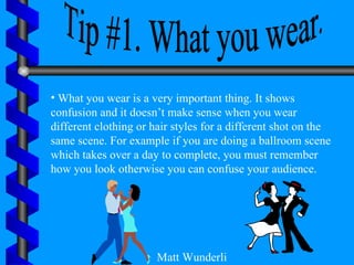 Tip #1. What you wear. What you wear is a very important thing. It shows confusion and it doesn’t make sense when you wear different clothing or hair styles for a different shot on the same scene. For example if you are doing a ballroom scene which takes over a day to complete, you must remember how you look otherwise you can confuse your audience. Matt Wunderli 