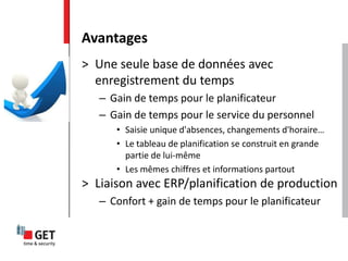 > Une seule base de données avec
enregistrement du temps
– Gain de temps pour le planificateur
– Gain de temps pour le service du personnel
• Saisie unique d'absences, changements d'horaire…
• Le tableau de planification se construit en grande
partie de lui-même
• Les mêmes chiffres et informations partout
> Liaison avec ERP/planification de production
– Confort + gain de temps pour le planificateur
Avantages
 