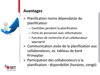 > Planification moins dépendante du
planificateur
– Contrôles pendant la planification
– Fiche de personnel avec informations
– Fonction de recherche d'un collaborateur
approprié
> Communication aisée de la planification aux
collaborateurs, ex. tableau de bord
Primeplan
> Participation des collaborateurs à la
planification : disponibilité (horaires, congé)
Avantages
 