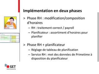 > Phase RH : modification/composition
d'horaires
– RH : traitement correct / payroll
– Planificateur : assortiment d'horaires pour
planifier
> Phase RH + planificateur
– Réglage de tableau de planification
– Service RH : met des données de Primetime à
disposition du planificateur
Implémentation en deux phases
 