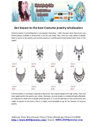Address:Yiwu Warehouse|Fuyu|Yiwu|Zhejiang|China|322000
http://www.8090jewelry.com/ Email: 8090@8090jewelry.com
Get known to the best Costume jewelry wholesalers
Costume Jewelry is something that is very popular these days. Unlike the past, when there were very
limited options available in jelwery that is not the case today. Now, there are many options available
when it comes to the jewelry and costume jewelry is something that leads behind other items in this
regard.
Costume jewelry is increasing in popularity day by day. Due to great designs and huge variety, more and
more people prefer this jewelry over others. Moreover, costume jewelry is considered highly affordable
as compared to others and so people prefer going for it. If you are planning to start any business and
unable to decide for the items, then it is highly recommendable to go for the business of costume
jewelry.
 