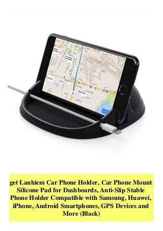 get Lanhiem Car Phone Holder, Car Phone Mount
Silicone Pad for Dashboards, Anti-Slip Stable
Phone Holder Compatible with Samsung, Huawei,
iPhone, Android Smartphones, GPS Devices and
More (Black)
 