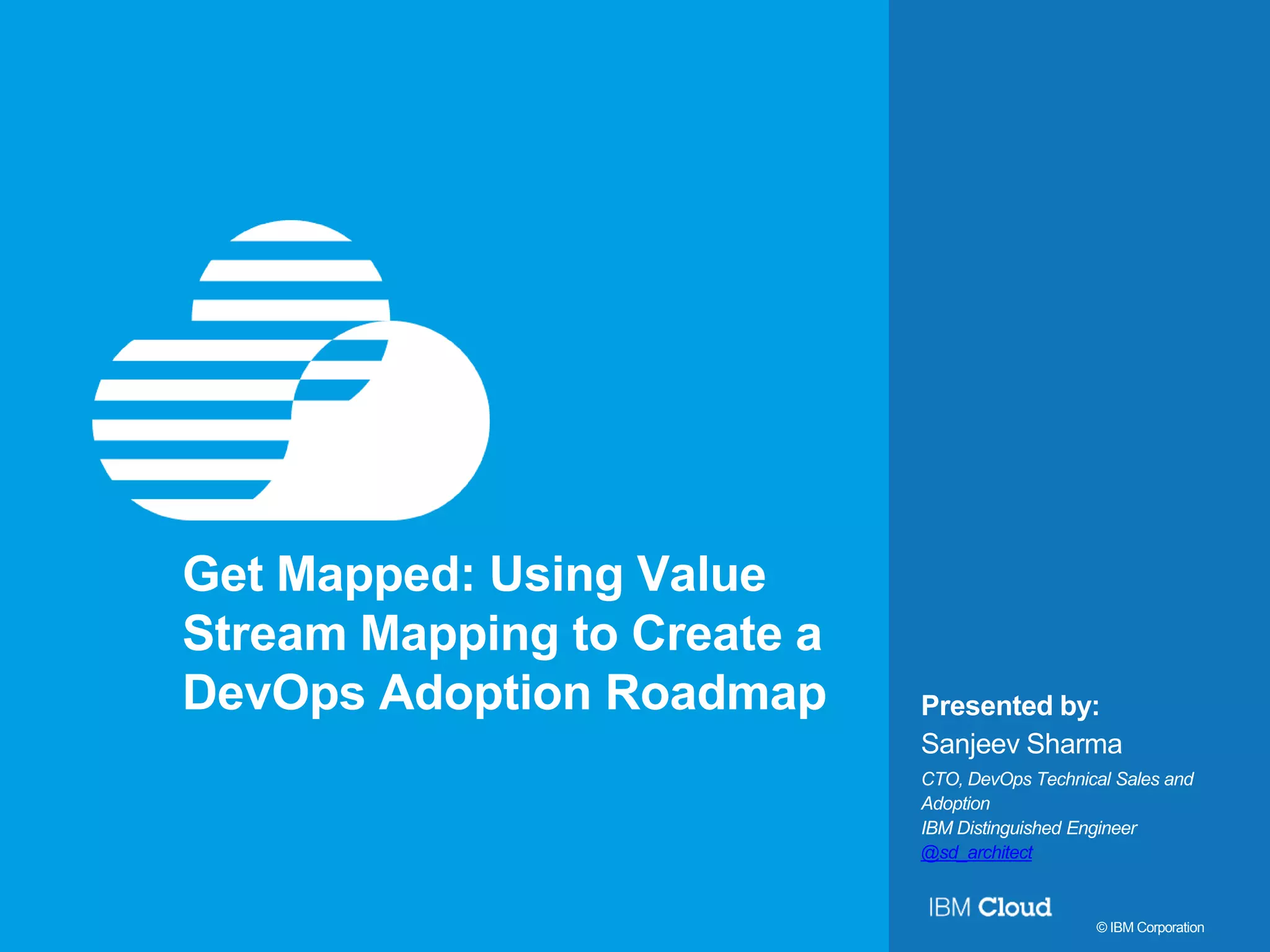 1 Presented by: © IBM Corporation Get Mapped: Using Value Stream Mapping to Create a DevOps Adoption Roadmap Sanjeev Sharma CTO, DevOps Technical Sales and Adoption IBM Distinguished Engineer @sd_architect 