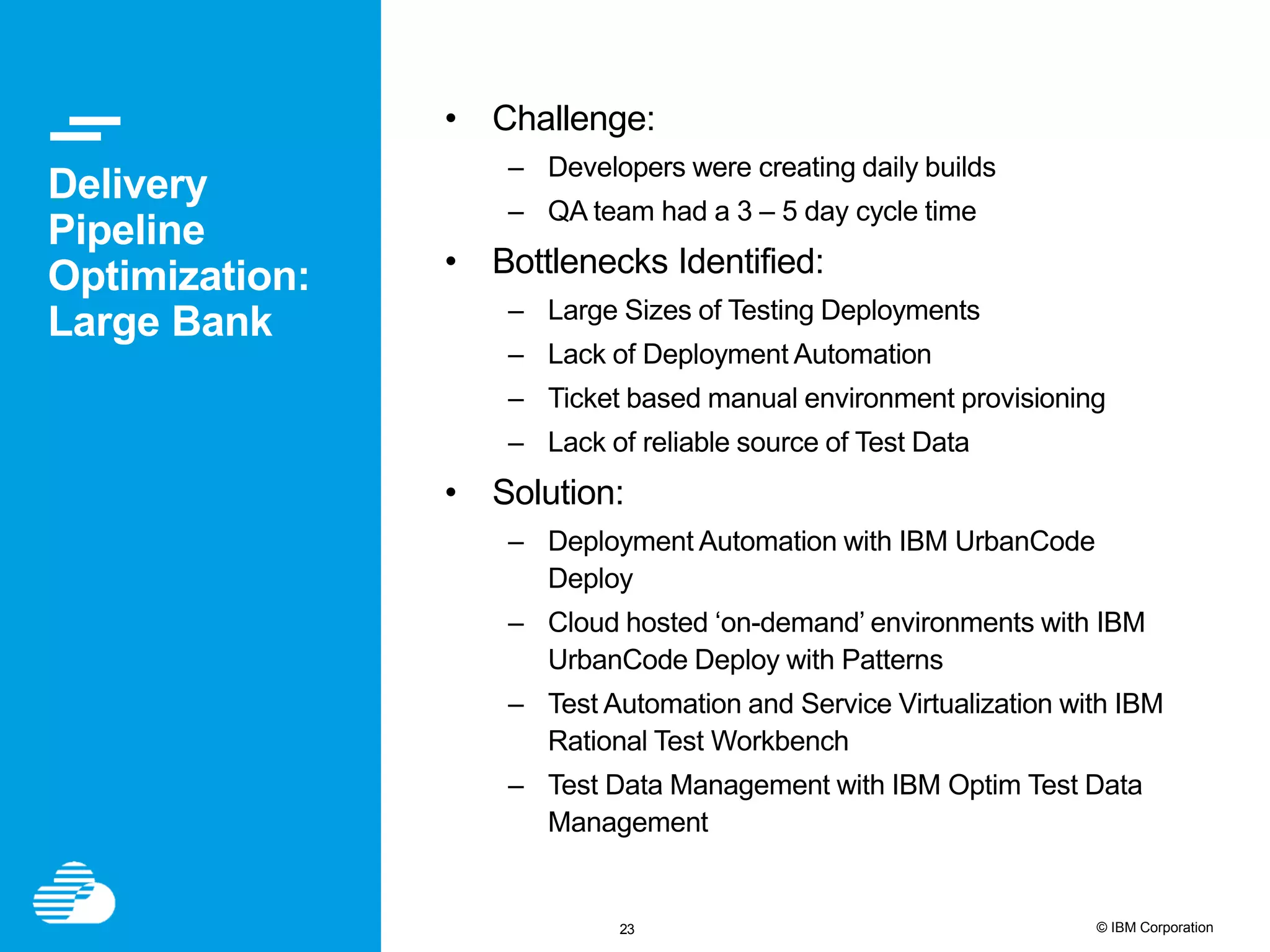 23 © IBM Corporation Delivery Pipeline Optimization: Large Bank • Challenge: – Developers were creating daily builds – QA team had a 3 – 5 day cycle time • Bottlenecks Identified: – Large Sizes of Testing Deployments – Lack of Deployment Automation – Ticket based manual environment provisioning – Lack of reliable source of Test Data • Solution: – Deployment Automation with IBM UrbanCode Deploy – Cloud hosted ‘on-demand’ environments with IBM UrbanCode Deploy with Patterns – Test Automation and Service Virtualization with IBM Rational Test Workbench – Test Data Management with IBM Optim Test Data Management 