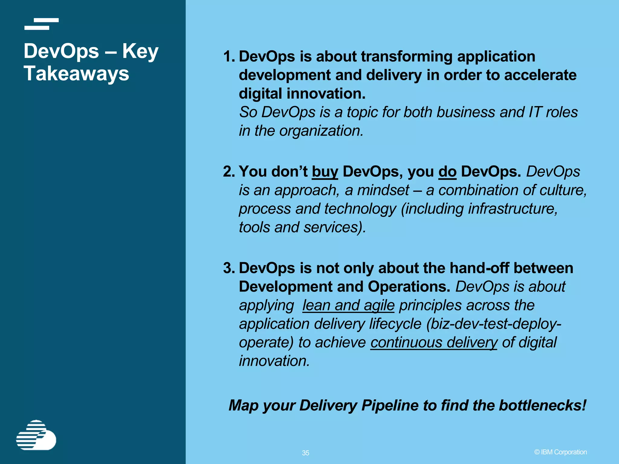 3535 © IBM Corporation DevOps – Key Takeaways 1. DevOps is about transforming application development and delivery in order to accelerate digital innovation. So DevOps is a topic for both business and IT roles in the organization. 2. You don’t buy DevOps, you do DevOps. DevOps is an approach, a mindset – a combination of culture, process and technology (including infrastructure, tools and services). 3. DevOps is not only about the hand-off between Development and Operations. DevOps is about applying lean and agile principles across the application delivery lifecycle (biz-dev-test-deploy- operate) to achieve continuous delivery of digital innovation. Map your Delivery Pipeline to find the bottlenecks! 