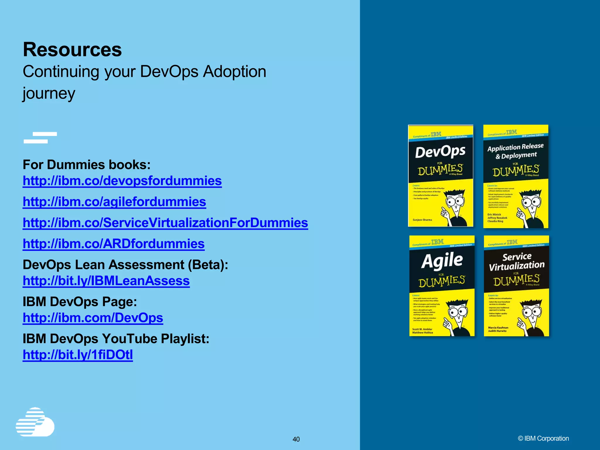 4040 © IBM Corporation For Dummies books: http://ibm.co/devopsfordummies http://ibm.co/agilefordummies http://ibm.co/ServiceVirtualizationForDummies http://ibm.co/ARDfordummies DevOps Lean Assessment (Beta): http://bit.ly/IBMLeanAssess IBM DevOps Page: http://ibm.com/DevOps IBM DevOps YouTube Playlist: http://bit.ly/1fiDOtl Resources Continuing your DevOps Adoption journey 