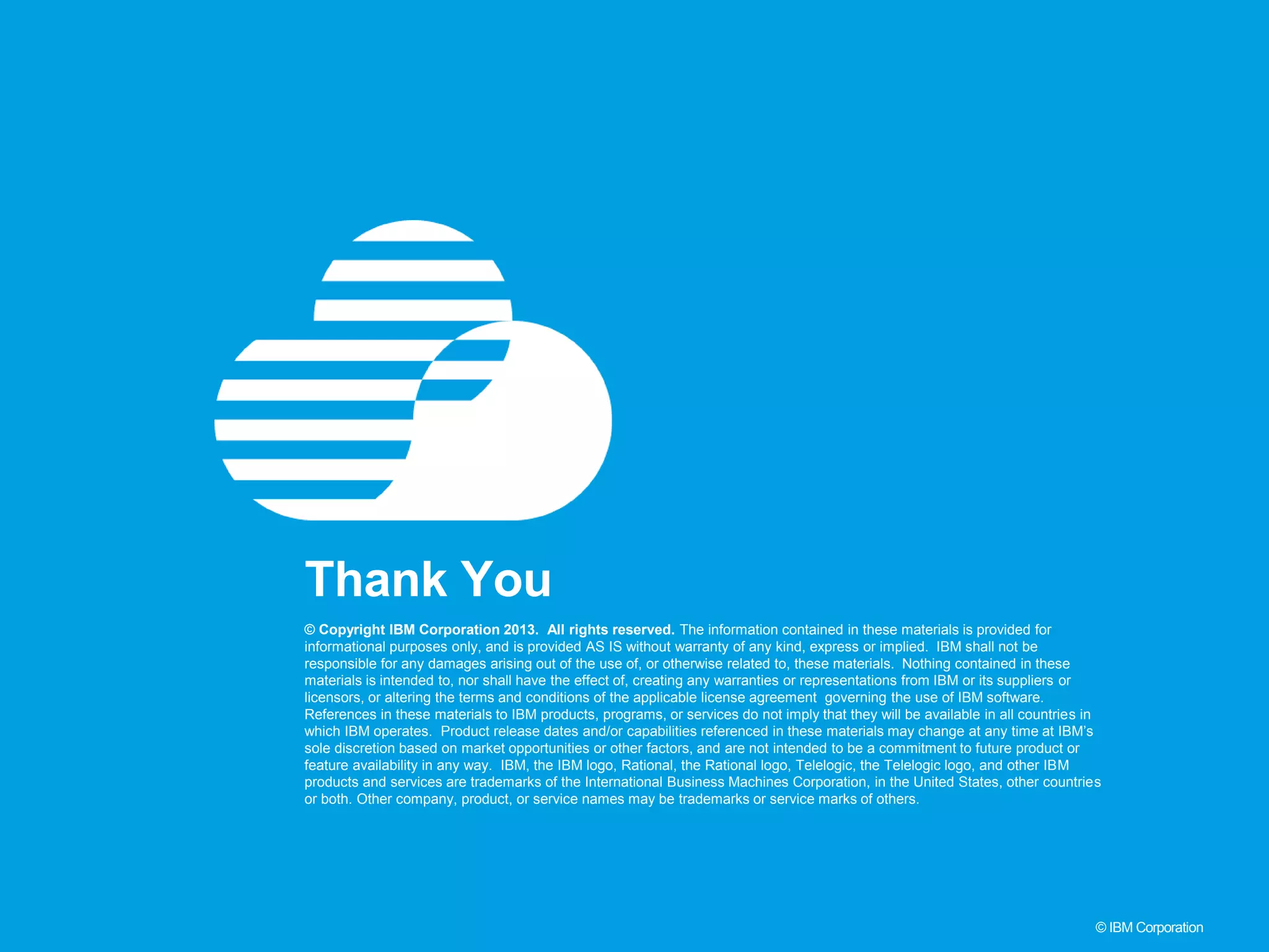 41 © IBM Corporation © Copyright IBM Corporation 2013. All rights reserved. The information contained in these materials is provided for informational purposes only, and is provided AS IS without warranty of any kind, express or implied. IBM shall not be responsible for any damages arising out of the use of, or otherwise related to, these materials. Nothing contained in these materials is intended to, nor shall have the effect of, creating any warranties or representations from IBM or its suppliers or licensors, or altering the terms and conditions of the applicable license agreement governing the use of IBM software. References in these materials to IBM products, programs, or services do not imply that they will be available in all countries in which IBM operates. Product release dates and/or capabilities referenced in these materials may change at any time at IBM’s sole discretion based on market opportunities or other factors, and are not intended to be a commitment to future product or feature availability in any way. IBM, the IBM logo, Rational, the Rational logo, Telelogic, the Telelogic logo, and other IBM products and services are trademarks of the International Business Machines Corporation, in the United States, other countries or both. Other company, product, or service names may be trademarks or service marks of others. Thank You 