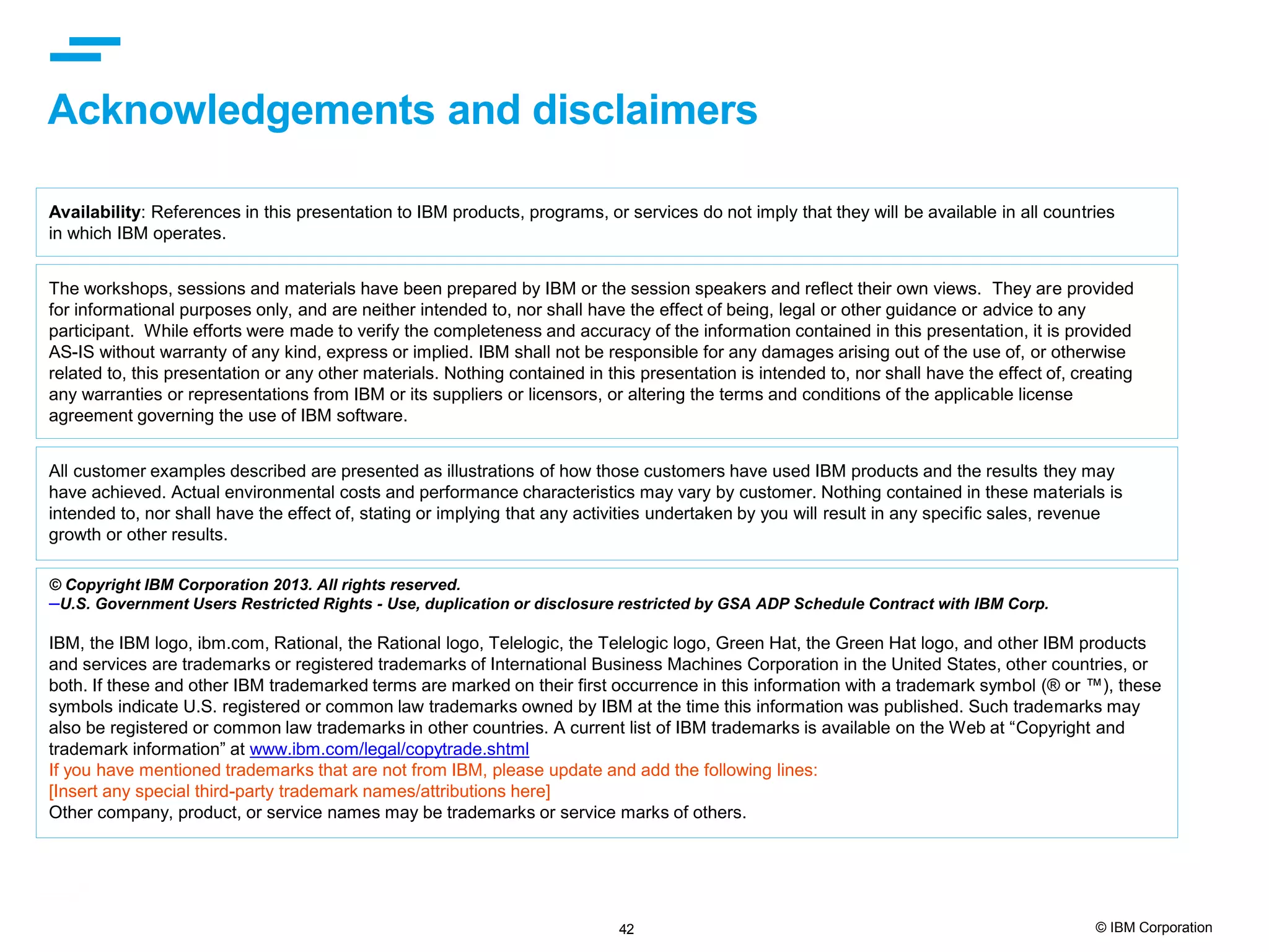 42 © IBM Corporation Acknowledgements and disclaimers © Copyright IBM Corporation 2013. All rights reserved. –U.S. Government Users Restricted Rights - Use, duplication or disclosure restricted by GSA ADP Schedule Contract with IBM Corp. IBM, the IBM logo, ibm.com, Rational, the Rational logo, Telelogic, the Telelogic logo, Green Hat, the Green Hat logo, and other IBM products and services are trademarks or registered trademarks of International Business Machines Corporation in the United States, other countries, or both. If these and other IBM trademarked terms are marked on their first occurrence in this information with a trademark symbol (® or ™), these symbols indicate U.S. registered or common law trademarks owned by IBM at the time this information was published. Such trademarks may also be registered or common law trademarks in other countries. A current list of IBM trademarks is available on the Web at “Copyright and trademark information” at www.ibm.com/legal/copytrade.shtml If you have mentioned trademarks that are not from IBM, please update and add the following lines: [Insert any special third-party trademark names/attributions here] Other company, product, or service names may be trademarks or service marks of others. Availability: References in this presentation to IBM products, programs, or services do not imply that they will be available in all countries in which IBM operates. The workshops, sessions and materials have been prepared by IBM or the session speakers and reflect their own views. They are provided for informational purposes only, and are neither intended to, nor shall have the effect of being, legal or other guidance or advice to any participant. While efforts were made to verify the completeness and accuracy of the information contained in this presentation, it is provided AS-IS without warranty of any kind, express or implied. IBM shall not be responsible for any damages arising out of the use of, or otherwise related to, this presentation or any other materials. Nothing contained in this presentation is intended to, nor shall have the effect of, creating any warranties or representations from IBM or its suppliers or licensors, or altering the terms and conditions of the applicable license agreement governing the use of IBM software. All customer examples described are presented as illustrations of how those customers have used IBM products and the results they may have achieved. Actual environmental costs and performance characteristics may vary by customer. Nothing contained in these materials is intended to, nor shall have the effect of, stating or implying that any activities undertaken by you will result in any specific sales, revenue growth or other results. 
