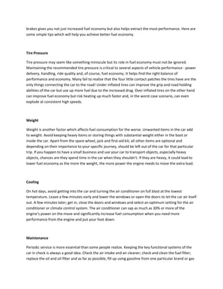 brakes gives you not just increased fuel economy but also helps extract the most performance. Here are
some simple tips which will help you achieve better fuel economy.



Tire Pressure

Tire pressure may seem like something miniscule but its role in fuel economy must not be ignored.
Maintaining the recommended tire pressure is critical to several aspects of vehicle performance - power
delivery, handling, ride quality and, of course, fuel economy. It helps find the right balance of
performance and economy. Many fail to realize that the four little contact patches the tires have are the
only things connecting the car to the road! Under inflated tires can improve the grip and road holding
abilities of the car but use up more fuel due to the increased drag. Over inflated tires on the other hand
can improve fuel economy but risk heating up much faster and, in the worst case scenario, can even
explode at consistent high speeds.



Weight

Weight is another factor which affects fuel consumption for the worse. Unwanted items in the car add
to weight. Avoid keeping heavy items or storing things with substantial weight either in the boot or
inside the car. Apart from the spare wheel, jack and first-aid kit; all other items are optional and
                                                     .
depending on their importance to your specific journey, should be left out of the car for that particular
trip. If you happen to have a small business and use your car to transport objects, especially heavy
objects, chances are they spend time in the car when they shouldn't. If they are heavy, it could lead to
lower fuel economy as the more the weight, the more power the engine needs to move the extra load.



Cooling

On hot days, avoid getting into the car and turning the air conditioner on full blast at the lowest
temperature. Leave a few minutes early and lower the windows or open the doors to let the car air itself
out. A few minutes later; get in, close the doors and windows and select an optimum setting for the air
conditioner or climate control system. The air conditioner can sap as much as 30% or more of the
engine's power on the move and significantly increase fuel consumption when you need more
performance from the engine and put your foot down.



Maintenance

Periodic service is more essential than some people realize. Keeping the key functional systems of the
car in check is always a good idea. Check the air intake and air cleaner; check and clean the fuel filter;
replace the oil and oil filter and as far as possible, fill up using gasoline from one particular brand or gas
 