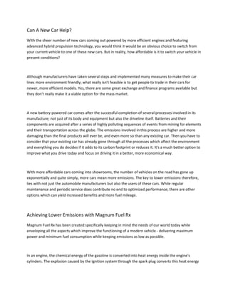 Can A New Car Help?
With the sheer number of new cars coming out powered by more efficient engines and featuring
advanced hybrid propulsion technology, you would think it would be an obvious choice to switch from
your current vehicle to one of these new cars. But in reality, how affordable is it to switch your vehicle in
present conditions?



Although manufacturers have taken several steps and implemented many measures to make their car
lines more environment friendly; what really isn't feasible is to get people to trade in their cars for
newer, more efficient models. Yes, there are some great exchange and finance programs available but
they don't really make it a viable option for the mass market.



A new battery-powered car comes after the successful completion of several processes involved in its
manufacture; not just of its body and equipment but also the driveline itself. Batteries and their
components are acquired after a series of highly polluting sequences of events from mining for elements
and their transportation across the globe. The emissions involved in this process are higher and more
damaging than the final products will ever be, and even more so than any existing car. Then you have to
consider that your existing car has already gone through all the processes which affect the environment
and everything you do decides if it adds to its carbon footprint or reduces it. It's a much better option to
                                                     .
improve what you drive today and focus on driving it in a better, more economical way.



With more affordable cars coming into showrooms, the number of vehicles on the road has gone up
exponentially and quite simply, more cars mean more emissions. The key to lower emissions therefore,
lies with not just the automobile manufacturers but also the users of these cars. While regular
maintenance and periodic service does contribute no end to optimized performance; there are other
options which can yield increased benefits and more fuel mileage.



Achieving Lower Emissions with Magnum Fuel Rx
Magnum Fuel Rx has been created specifically keeping in mind the needs of our world today while
enveloping all the aspects which improve the functioning of a modern vehicle - delivering maximum
power and minimum fuel consumption while keeping emissions as low as possible.



In an engine, the chemical energy of the gasoline is converted into heat energy inside the engine's
cylinders. The explosion caused by the ignition system through the spark plug converts this heat energy
 