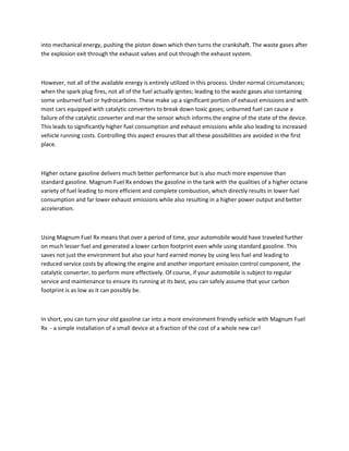 into mechanical energy, pushing the piston down which then turns the crankshaft. The waste gases after
the explosion exit through the exhaust valves and out through the exhaust system.



However, not all of the available energy is entirely utilized in this process. Under normal circumstances;
when the spark plug fires, not all of the fuel actually ignites; leading to the waste gases also containing
some unburned fuel or hydrocarbons. These make up a significant portion of exhaust emissions and with
most cars equipped with catalytic converters to break down toxic gases; unburned fuel can cause a
failure of the catalytic converter and mar the sensor which informs the engine of the state of the device.
This leads to significantly higher fuel consumption and exhaust emissions while also leading to increased
vehicle running costs. Controlling this aspect ensures that all these possibilities are avoided in the first
place.



Higher octane gasoline delivers much better performance but is also much more expensive than
standard gasoline. Magnum Fuel Rx endows the gasoline in the tank with the qualities of a higher octane
variety of fuel leading to more efficient and complete combustion, which directly results in lower fuel
consumption and far lower exhaust emissions while also resulting in a higher power output and better
acceleration.

                                                     .

Using Magnum Fuel Rx means that over a period of time, your automobile would have traveled further
on much lesser fuel and generated a lower carbon footprint even while using standard gasoline. This
saves not just the environment but also your hard earned money by using less fuel and leading to
reduced service costs by allowing the engine and another important emission control component, the
catalytic converter, to perform more effectively. Of course, if your automobile is subject to regular
service and maintenance to ensure its running at its best, you can safely assume that your carbon
footprint is as low as it can possibly be.



In short, you can turn your old gasoline car into a more environment friendly vehicle with Magnum Fuel
Rx - a simple installation of a small device at a fraction of the cost of a whole new car!
 