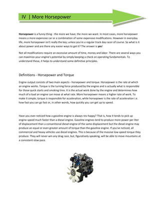 IV | More Horsepower
        ore


Horsepower is a funny thing - the more we have the more we want. In most cases, more horsepower
                                             have;
means a more expensive car or a combination of some expensive modifications. However in everyday
life, more horsepower isn't really the key; unless you're a regular track day racer of course. So what is it
                                                            regular
about power and are there any easier ways to get it? The answer is yes!

Not all modifications require an excessive amount of time, money and labor. There are several ways you
can maximize your engine's potential by simply keeping a check on operating fundamentals. To
                             potential
understand these, it helps to understand some definitive principles.



Definitions - Horsepower and Torque
Engine output consists of two main aspects - horsepower and torque. Horsepower is the rate at which
                                   in
an engine works. Torque is the turning force produced by the engine and is actually what is responsible
for those quick starts and smoking tires. It is the actual work done by the engine and determines how
much of a load an engine can move at what rate. More horsepower means a higher rate of work. To
                                  ve
make it simple; torque is responsible for acceleration, while horsepower is the rate of acceleration i.e.
how fast you can go fast or, in other words, how quickly you can get up to speed.
                                                       .




Have you ever noticed how a gasoline engine is always rev-happy? That is, how it tends to pick up
                                                            happy?
engine speed much faster than a diesel engine. Gasoline engines tend to produce more power per liter
of displacement than a conventional diesel engine of the same displacement but the diesel engine may
                                                                displacement
produce an equal or even greater amount of torque than the gasoline engine. If you've noticed, all
commercial and heavy vehicles use diesel engines. This is because of the massive low speed torque they
                                                                                    low-speed
produce. They will never win any drag race, but, figuratively speaking, will be able to move mountains at
            ey
a consistent slow pace.
 
