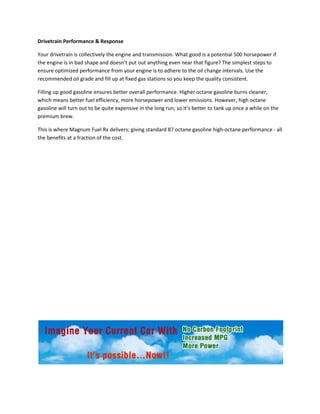 Drivetrain Performance & Response

Your drivetrain is collectively the engine and transmission. What good is a potential 500 horsepower if
the engine is in bad shape and doesn’t put out anything even near that figure? The simplest steps to
ensure optimized performance from your engine is to adhere to the oil change intervals. Use the
recommended oil grade and fill up at fixed gas stations so you keep the quality consistent.

Filling up good gasoline ensures better overall performance. Higher octane gasoline burns cleaner,
which means better fuel efficiency, more horsepower and lower emissions. However, high octane
gasoline will turn out to be quite expensive in the long run; so it’s better to tank up once a while on the
premium brew.

This is where Magnum Fuel Rx delivers; giving standard 87 octane gasoline high-octane performance - all
the benefits at a fraction of the cost.




                                                      .
 