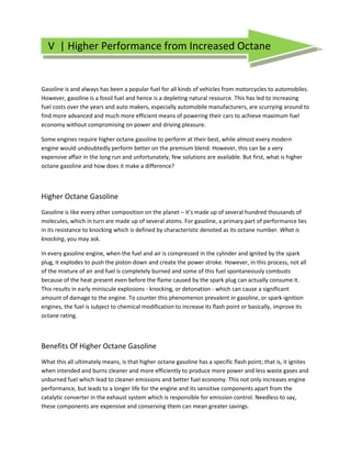 V | Higher Performance from Increased Octane


Gasoline is and always has been a popular fuel for all kinds of vehicles from motorcycles to automobiles.
However, gasoline is a fossil fuel and hence is a depleting natural resource. This has led to increasing
fuel costs over the years and auto makers, especially automobile manufacturers, are scurrying around to
find more advanced and much more efficient means of powering their cars to achieve maximum fuel
economy without compromising on power and driving pleasure.

Some engines require higher octane gasoline to perform at their best, while almost every modern
engine would undoubtedly perform better on the premium blend. However, this can be a very
expensive affair in the long run and unfortunately, few solutions are available. But first, what is higher
octane gasoline and how does it make a difference?



Higher Octane Gasoline
Gasoline is like every other composition on the planet – it’s made up of several hundred thousands of
molecules, which in turn are made up of several atoms. For gasoline, a primary part of performance lies
                                                     ̭
in its resistance to knocking which is defined by characteristic denoted as its octane number. What is
knocking, you may ask.

In every gasoline engine, when the fuel and air is compressed in the cylinder and ignited by the spark
plug, it explodes to push the piston down and create the power stroke. However, in this process, not all
of the mixture of air and fuel is completely burned and some of this fuel spontaneously combusts
because of the heat present even before the flame caused by the spark plug can actually consume it.
This results in early miniscule explosions - knocking, or detonation - which can cause a significant
amount of damage to the engine. To counter this phenomenon prevalent in gasoline, or spark-ignition
engines, the fuel is subject to chemical modification to increase its flash point or basically, improve its
octane rating.



Benefits Of Higher Octane Gasoline
What this all ultimately means, is that higher octane gasoline has a specific flash point; that is, it ignites
when intended and burns cleaner and more efficiently to produce more power and less waste gases and
unburned fuel which lead to cleaner emissions and better fuel economy. This not only increases engine
performance, but leads to a longer life for the engine and its sensitive components apart from the
catalytic converter in the exhaust system which is responsible for emission control. Needless to say,
these components are expensive and conserving them can mean greater savings.
 