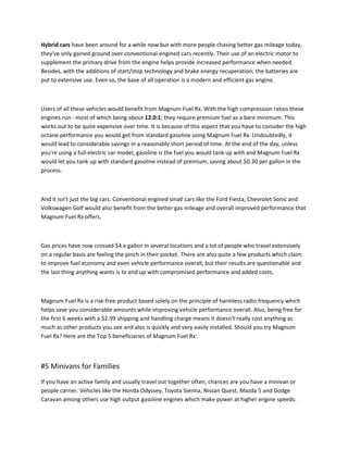 Hybrid cars have been around for a while now but with more people chasing better gas mileage today,
they've only gained ground over conventional-engined cars recently. Their use of an electric motor to
supplement the primary drive from the engine helps provide increased performance when needed.
Besides, with the additions of start/stop technology and brake energy recuperation; the batteries are
put to extensive use. Even so, the base of all operation is a modern and efficient gas engine.



Users of all these vehicles would benefit from Magnum Fuel Rx. With the high compression ratios these
engines run - most of which being about 12.0:1; they require premium fuel as a bare minimum. This
works out to be quite expensive over time. It is because of this aspect that you have to consider the high
octane performance you would get from standard gasoline using Magnum Fuel Rx. Undoubtedly, it
would lead to considerable savings in a reasonably short period of time. At the end of the day, unless
you're using a full-electric car model, gasoline is the fuel you would tank up with and Magnum Fuel Rx
would let you tank up with standard gasoline instead of premium, saving about $0.30 per gallon in the
process.



And it isn't just the big cars. Conventional engined small cars like the Ford Fiesta, Chevrolet Sonic and
Volkswagen Golf would also benefit from the better gas mileage and overall improved performance that
Magnum Fuel Rx offers.
                                                    ̪



Gas prices have now crossed $4 a gallon in several locations and a lot of people who travel extensively
on a regular basis are feeling the pinch in their pocket. There are also quite a few products which claim
to improve fuel economy and even vehicle performance overall, but their results are questionable and
the last thing anything wants is to end up with compromised performance and added costs.



Magnum Fuel Rx is a risk-free product based solely on the principle of harmless radio frequency which
helps save you considerable amounts while improving vehicle performance overall. Also, being free for
the first 6 weeks with a $2.99 shipping and handling charge means it doesn't really cost anything as
much as other products you see and also is quickly and very easily installed. Should you try Magnum
Fuel Rx? Here are the Top 5 beneficiaries of Magnum Fuel Rx:



#5 Minivans for Families
If you have an active family and usually travel out together often, chances are you have a minivan or
people carrier. Vehicles like the Honda Odyssey, Toyota Sienna, Nissan Quest, Mazda 5 and Dodge
Caravan among others use high output gasoline engines which make power at higher engine speeds.
 