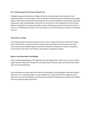 #1 Turbocharged and Supercharged Cars
Probably the greatest beneficiaries of Magnum Fuel Rx are vehicles with forced induction; more
specifically modern cars with engines meant to replicate the performance once achieved by much larger
engines. With engine downsizing fast becoming the norm across all segments; smaller engines with high
compression ratios and lightweight construction are the future for now. Getting the most out of those
engines is important for everyday practicality as well as reducing your gas bill and maintenance costs. A
new car isn't affordable to everyone, and if you do have one, the best thing to do would be to take good
care of it.



How Does It Help?
A lot of people believe that certain types of vehicles return a higher fuel efficiency. While that may be
true to some extent, it is also true that the way you drive the car affects fuel economy just as much.
That's not to say that a big V8 engined car will return better fuel mileage than a small car; the point is
not all small cars will return over 30 mpg in all conditions. Driving style matters!



Big Cars Can Deliver Better Fuel Mileage!
                                                      ㄰̭
There's nothing stopping big cars from getting more fuel mileage either. While many cars with a big V8
engine would be happy with 20 mpg, there are always ways to improve upon that by being more aware
about your driving technique.



Every little detail can help you get more miles from every gallon and having higher octane performance
keeps your car or motorcycle engine running smoother for a longer period of time. Magnum Fuel Rx
helps save even more by allowing you to fill up with standard 87 octane gasoline and get all the benefits
of a more expensive high octane blend.
 