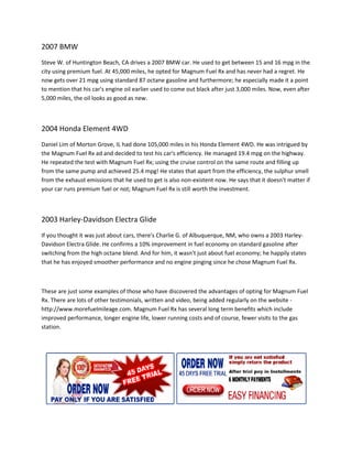 2007 BMW
Steve W. of Huntington Beach, CA drives a 2007 BMW car. He used to get between 15 and 16 mpg in the
city using premium fuel. At 45,000 miles, he opted for Magnum Fuel Rx and has never had a regret. He
   y
now gets over 21 mpg using standard 87 octane gasoline and furthermore; he especially made it a point
to mention that his car's engine oil earlier used to come out black after just 3,000 miles. Now, even after
                                                     come
5,000 miles, the oil looks as good as new.



2004 Honda Element 4WD
Daniel Lim of Morton Grove, IL had done 105,000 miles in his Honda Element 4WD. He was intrigued by
the Magnum Fuel Rx ad and decided to test his car's efficiency. He managed 19.4 mpg on the highway.
He repeated the test with Magnum Fuel Rx; using the cruise control on the same route and filling up
          ed
from the same pump and achieved 25.4 mpg! He states that apart from the efficiency, the sulphur smell
from the exhaust emissions that he used to get is also non-existent now. He says that it doesn't matter if
                                                           existent
your car runs premium fuel or not; Magnum Fuel Rx is still worth the investment.



2003 Harley-Davidson Electra Glide
            Davidson
If you thought it was just about cars, there's Charlie G. of Albuquerque, NM, who owns a 2003 Harley-
                               t                                                     s        Harley
Davidson Electra Glide. He confirms a 10% improvement in fuel economy on standard gasoline after
switching from the high octane blend. And for him, it wasn't just about fuel economy; he happily s
                                                                                                 states
that he has enjoyed smoother performance and no engine pinging since he chose Magnum Fuel Rx.



These are just some examples of those who have discovered the advantages of opting for Magnum Fuel
Rx. There are lots of other testimonials, written and vi
                                                      video, being added regularly on the website -
http://www.morefuelmileage.com. Magnum Fuel Rx has several long term benefits which include
                                   .
improved performance, longer engine life lower running costs and of course, fewer visits to the gas
                                        life,
station.
 