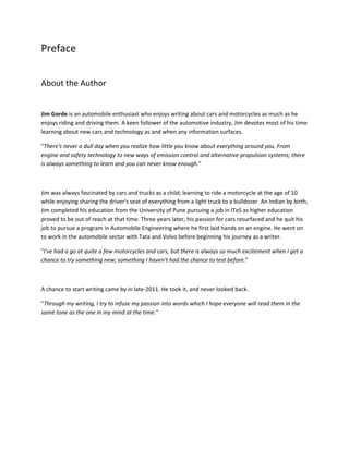 Preface

About the Author


Jim Gorde is an automobile enthusiast who enjoys writing about cars and motorcycles as much as he
enjoys riding and driving them. A keen follower of the automotive industry, Jim devotes most of his time
learning about new cars and technology as and when any information surfaces.

"There's never a dull day when you realize how little you know about everything around you. From
engine and safety technology to new ways of emission control and alternative propulsion systems; there
is always something to learn and you can never know enough."



Jim was always fascinated by cars and trucks as a child; learning to ride a motorcycle at the age of 10
while enjoying sharing the driver's seat of everything from a light truck to a bulldozer. An Indian by birth,
Jim completed his education from the University of Pune pursuing a job in ITeS as higher education
proved to be out of reach at that time. Three years later, his passion for cars resurfaced and he quit his
                                                     )
job to pursue a program in Automobile Engineering where he first laid hands on an engine. He went on
to work in the automobile sector with Tata and Volvo before beginning his journey as a writer.

"I've had a go at quite a few motorcycles and cars, but there is always so much excitement when I get a
chance to try something new; something I haven't had the chance to test before."



A chance to start writing came by in late-2011. He took it, and never looked back.

"Through my writing, I try to infuse my passion into words which I hope everyone will read them in the
same tone as the one in my mind at the time."
 