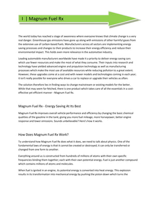 I | Magnum Fuel Rx


The world today has reached a stage of awareness where everyone knows that climate change is a very
real danger. Greenhouse gas emissions have gone up along with emissions of other harmful gases from
the extensive use of carbon-based fuels. Manufacturers across all sectors are implementing energy
saving processes and changes to their products to increase their energy efficiency and reduce their
environmental impact. This holds even more relevance in the automotive industry.

Leading automobile manufacturers worldwide have made it a priority to deliver energy saving cars
which use fewer resources and make the most of what they consume. Their inputs into research and
technology have yielded advanced engine and propulsion technology as well as manufacturing
processes which make the most use of available resources while reducing pollution to a great extent.
However, these upgrades come at a cost and with newer models and technologies coming in each year;
it isn't really possible for everyone who drives a car to replace or upgrade their vehicles as often.

The solution therefore lies in finding ways to change mainstream or existing models for the better.
While that may seem far-fetched, there is one product which takes care of all the essentials in a cost-
effective yet efficient manner - Magnum Fuel Rx.

                                                     .

Magnum Fuel Rx - Energy Saving At Its Best
Magnum Fuel Rx improves overall vehicle performance and efficiency by changing the basic chemical
qualities of the gasoline in the tank; giving you more fuel mileage, more horsepower, better engine
response and lower emissions. Sounds unbelievable? Here's how it works.



How Does Magnum Fuel Rx Work?
To understand how Magnum Fuel Rx does what it does, we need to talk about physics. One of the
fundamental laws of energy is that it cannot be created or destroyed; it can only be transferred or
changed from one form to another.

Everything around us is constructed from hundreds of millions of atoms with their own specific
frequencies binding them together; each with their own potential energy. Fuel is just another compound
which contains millions of atoms and molecules.

When fuel is ignited in an engine, its potential energy is converted into heat energy. This explosion
results in its transformation into mechanical energy by pushing the piston down which turns the
 