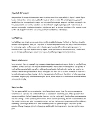 How Is It Different?
Magnum Fuel Rx is one of the simplest ways to get the most from your vehicle. It doesn't matter if you
have a motorcycle, a family saloon, a big 4x4 truck or a farm vehicle; if it runs on gasoline, you will
benefit from the improved performance and increased fuel mileage. Magnum Fuel Rx is completely risk-
free, doesn't emit any harmful radiation and doesn't really weigh anything as well. Furthermore, it
requires no complex installation procedure, mechanical work or physical modification for your car to use
it. This sets it apart from other fuel-saving contraptions like those listed below.



Fuel Additives:

Fuel additives are simply compounds which need to be added into your fuel tank so that they circulate
with the fuel to go about their job. They claim to improve engine efficiency and reduce fuel consumption
by optimizing engine performance with reduced engine knock and from keeping things cleaner by
eliminating any clogs from deposit build up. Again, these are chemicals which claim to do a lot but end
up not doing as well as anyone would have hoped, if not hampering performance instead.



Magnet Attachments:
                                                     .
Some products claim to magically increase gas mileage by simply clamping on a device to your fuel lines.
Let's face it; these products use magnets and aim to affect molecules in fuel to optimize fuel quality. In
truth, while magnetic fields may affect solids and many liquids, fuel molecules are far too small to be
affected. The car designers carefully design every part and mark out its location in the car in order for it
to work at its optimum best. Having a device clamped to the fuel lines in the vicinity of other operating
equipment may not only affect fuel delivery for worse, it may also lead to malfunction or failure of other
components nearby.



Water into Gas:

This is a system which has garnered quite a bit of attention in recent time. The system uses a setup
which relies on a process not unlike electrolysis to break down water into gases. These gases are then
supplemented into the fuel lines and make their way into the engine with the aim of decreasing gasoline
use and running a cooler operating environment. While it seems promising, it's only reasonable to state
that modern engines are quite complex themselves and use many sensors preprogrammed to make sure
everything is running as it should be. One of the key criteria to optimum engine function is quality
gasoline. Mixing things up at this level can only spell trouble for the engine let alone any performance
gains.
 