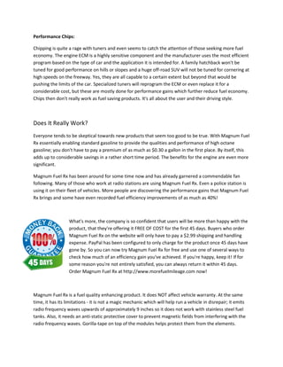 Performance Chips:

Chipping is quite a rage with tuners and even seems to catch the attention of those seeking more fuel
economy. The engine ECM is a highly sensitive component and the manufacturer uses the most efficient
         .
program based on the type of car and the application it is intended for. A family hatchback won't be
tuned for good performance on hills or slopes and a huge off road SUV will not be tuned for cornering at
                                                             off-road
high speeds on the freeway. Yes, they are all capable to a certain extent but beyond that would be
pushing the limits of the car. Specialized tuners will reprogram the ECM or even replace it for a
considerable cost, but these are mostly done for performance gains which further reduce fuel economy.
                st,
Chips then don't really work as fuel saving products. It's all about the user and their driving style.
              n't



Does It Really Work?
Everyone tends to be skeptical towards new products that seem too good to be true. With Magnum Fuel
                                              products
Rx essentially enabling standard gasoline to provide the qualities and performance of high octane
gasoline; you don't have to pay a premium of as much as $0.30 a gallon in the first place. By itself, this
                              y
adds up to considerable savings in a rather short time period. The benefits for the engine are even more
significant.

Magnum Fuel Rx has been around for some time now and has already garnered a commendable fan
following. Many of those who work at radi stations are using Magnum Fuel Rx. Even a police station is
                                         radio
using it on their fleet of vehicles. More people are discovering the performance gains that Magnum Fuel
Rx brings and some have even recorded fuel efficiency improvements of as much as 40%!



                  What's more, the company is so confident that users will be more than happy with the
                     at's
                  product, that they' offering it FREE OF COST for the first 45 days. Buyers who order
                          ,     they're
                  Magnum Fuel Rx on the website will only have to pay a $2.99 shipping and handling
                  expense. PayPal has been configured to only charge for the product once 45 days have
                  gone by. So you can now try Magnum Fuel Rx for free and use one of several ways to
                  check how much of an efficiency gain you've achieved. If you're happy, keep it! If for
                  some reason you're not entirely satisfied, you can always return it within 45 days.
                                                                     always
                  Order Magnum Fuel Rx at http://www.morefuelmileage.com now!



Magnum Fuel Rx is a fuel quality enhancing product. It does NOT affect vehicle warranty. At the same
                                     y
time, it has its limitations - it is not a magic mechanic which will help run a vehicle in disrepair; it emits
radio frequency waves upwards of approximately 9 inches so it does not work with stainless steel fuel
                                                                                  k
tanks. Also, it needs an anti-static protective cover to prevent magnetic fields from interfering with the
                                 static
radio frequency waves. Gorilla-tape on top of the modules helps protect them from the elements.
                                     tape
 