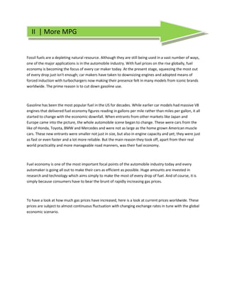 II | More MPG


Fossil fuels are a depleting natural resource. Although they are still being used in a vast number of ways,
one of the major applications is in the automobile industry. With fuel prices on the rise globally, fuel
economy is becoming the focus of every car maker today. At the present stage, squeezing the most out
of every drop just isn't enough; car makers have taken to downsizing engines and adopted means of
forced induction with turbochargers now making their presence felt in many models from iconic brands
worldwide. The prime reason is to cut down gasoline use.



Gasoline has been the most popular fuel in the US for decades. While earlier car models had massive V8
engines that delivered fuel economy figures reading in gallons per mile rather than miles per gallon, it all
started to change with the economic downfall. When entrants from other markets like Japan and
Europe came into the picture, the whole automobile scene began to change. These were cars from the
like of Honda, Toyota, BMW and Mercedes and were not as large as the home grown American muscle
cars. These new entrants were smaller not just in size, but also in engine capacity and yet; they were just
as fast or even faster and a lot more reliable. But the main reason they took off, apart from their real
world practicality and more manageable road manners, was their fuel economy.
                                                       .




Fuel economy is one of the most important focal points of the automobile industry today and every
automaker is going all out to make their cars as efficient as possible. Huge amounts are invested in
research and technology which aims simply to make the most of every drop of fuel. And of course, it is
simply because consumers have to bear the brunt of rapidly increasing gas prices.



To have a look at how much gas prices have increased, here is a look at current prices worldwide. These
prices are subject to almost continuous fluctuation with changing exchange rates in tune with the global
economic scenario.
 