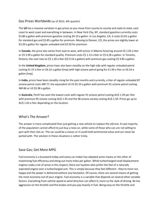 Gas Prices Worldwide (as of 2012, 4th quarter)
The US has a massive variation in gas prices as you move from county to county and state to state, east
coast to west coast and everything in between. In New York City, NY, standard gasoline currently costs
$3.80 a gallon with premium gasoline costing $4.10 a gallon. In Los Angeles, CA, it costs $3.65 a gallon
for standard gas and $3.85 a gallon for premium. Moving to Denver, CO, the prices are slightly lower at
$3.20 a gallon for regular unleaded and $3.50 for premium.

In Canada, the price also varies from east to west, with prices in Alberta hovering around C$ 1.03 a liter
or C$ 3.90 a gallon for standard quality. Premium costs C$ 1.13 a liter or C$ 4.28 a gallon. In Toronto,
Ontario, the cost rises to C$ 1.20 a liter (C$ 4.54 a gallon) with premium gas costing C$ 4.85 a gallon.

In the United Kingdom, prices have also been steadily on the high side with regular unleaded petrol
costing £1.37 a liter or £6.22 a gallon (Imp) with high octane petrol going for £1.44 a liter or £6.54 a
gallon (Imp).

In India, prices have been steadily rising for the past months and currently, a liter of regular unleaded 87
octane petrol costs INR 77, the equivalent of US $5.33 a gallon with premium 91 octane petrol costing
INR 86 or US $5.98 a gallon.

In Australia, Perth has seen the lowest costs with regular 91 octane petrol costing AU$ 1.39 per liter
with premium 95 octane costing AU$ 1.45 and the 98 octane variety costing AU$ 1.50. Prices go up to
AU$ 1.62 a liter depending on the location.          .




What's The Answer?
The answer is more complicated than just getting a new vehicle to replace the old one. A vast majority
of the population cannot afford to just buy a new car, while some of those who can are not willing to
part with their old car. The car could be a classic or it could hold sentimental value and can never be
parted with. The solution in these situations is rather tricky.



Save Gas; Get More MPG
Fuel economy is a buzzword today and every car maker has adopted some means or the other of
maximizing fuel efficiency and eking out more miles per gallon. While turbocharged small displacement
engines make a lot of sense in this respect; there are loyalists who prefer the feel of a naturally
aspirated engine over a turbocharged unit. This is simply because they feel different - they're more rev-
happy and the power is delivered without any hesitation. Of course, there are several means of getting
the most economy out of your engine. Fuel economy is a variable that depends on several other variable
factors. Everything from vehicle speed to wind direction can affect it; more so the style of driving. Be too
aggressive on the throttle and the brakes and you pay heavily in fuel. Being easy on the throttle and
 