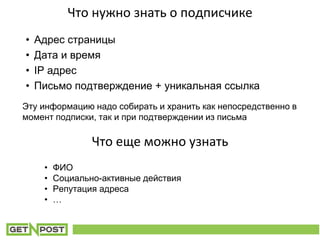 Что нужно знать о подписчике
• Адрес страницы
• Дата и время
• IP адрес
• Письмо подтверждение + уникальная ссылка
• ФИО
• Социально-активные действия
• Репутация адреса
• …
Что еще можно узнать
Эту информацию надо собирать и хранить как непосредственно в
момент подписки, так и при подтверждении из письма
 