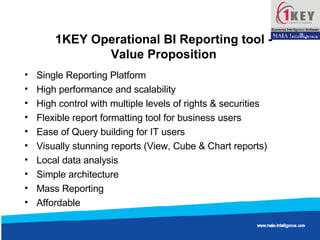 1KEY Operational BI Reporting tool -  Value Proposition  Single Reporting Platform High performance and scalability High control with multiple levels of rights & securities Flexible report formatting tool for business users Ease of Query building for IT users Visually stunning reports (View, Cube & Chart reports) Local data analysis Simple architecture Mass Reporting Affordable  
